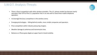  There is fierce competition with other wireless providers. The U.S. phone market has become nearly
saturated. Over 97% of the U.S. population lives in an area with at least three mobile telephone
operators.
 Increasingly ferocious competition in the wireless arena.
 Emerging technologies -- falling behind smaller, more nimble companies and operators.
 Price competition within industry pressuring margins.
 Weather damage to antennas and transmission lines.
 Reliance on iPhone gives Apple an upper hand in brand visibility.
S.W.O.T. Analysis-Threats
 