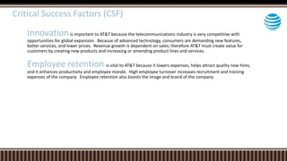 Critical Success Factors (CSF)
Innovationis important to AT&T because the telecommunications industry is very competitive with
opportunities for global expansion. Because of advanced technology, consumers are demanding new features,
better services, and lower prices. Revenue growth is dependent on sales; therefore AT&T must create value for
customers by creating new products and increasing or amending product lines and services.
Employee retention is vital to AT&T because it lowers expenses, helps attract quality new hires,
and it enhances productivity and employee morale. High employee turnover increases recruitment and training
expenses of the company. Employee retention also boosts the image and brand of the company
 