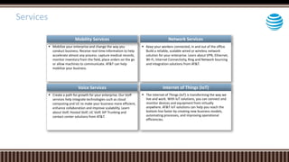  Mobilize your enterprise and change the way you
conduct business. Receive real-time information to help
accelerate almost any process: capture medical records,
monitor inventory from the field, place orders on the go
or allow machines to communicate. AT&T can help
mobilize your business.
Network Services
 Keep your workers connected, in and out of the office.
Build a reliable, scalable wired or wireless network
solution for your enterprise. Learn about VPN, Ethernet,
Wi-Fi, Internet Connectivity, Ring and Network Sourcing
and Integration solutions from AT&T.
 Create a path for growth for your enterprise. Our VoIP
services help integrate technologies such as cloud
computing and UC to make your business more efficient,
enhance collaboration and improve scalability. Learn
about VoIP, Hosted VoIP, UC VoIP, SIP Trunking and
contact center solutions from AT&T.
Internet of Things (IoT)
 The Internet of Things (IoT) is transforming the way we
live and work. With IoT solutions, you can connect and
monitor devices and equipment from virtually
anywhere. AT&T IoT solutions can help you reach the
bottom line faster by creating new business models,
automating processes, and improving operational
efficiencies.
Mobility Services
Voice Services
Services
 