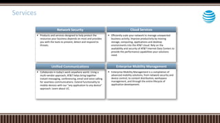  Products and services designed to help protect the
resources your business depends on most and provides
you with the tools to prevent, detect and respond to
threats.
Cloud Services
 Efficiently scale your network to manage unexpected
business activity. Improve productivity by moving
storage, computing, applications and desktop
environments into the AT&T cloud. Rely on the
availability and security of AT&T Internet Data Centers to
provide the performance capabilities your solutions
need.
 Collaborate in today's work anywhere world. Using a
multi-vendor approach, AT&T helps bring together
instant messaging, conferencing, email and voice calling
for seamless communications. Extend functionality to
mobile devices with our "any application to any device"
approach. Learn about UC.
Enterprise Mobility Management
 Enterprise Mobility Management is a compilation of
advanced mobility solutions, from network security and
device control, to content distribution, workspace
management, and through the entire lifecycle of
application development.
Network Security
Unified Communications
Services
 
