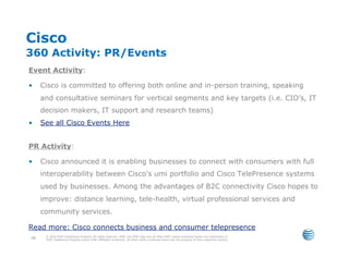 Cisco
360 Activity: PR/Events
Event Activity:

•     Cisco is committed to offering both online and in-person training, speaking
      and consultative seminars for vertical segments and key targets (i.e. CIO’s, IT
      decision makers, IT support and research teams)
•     See all Cisco Events Here


PR Activity:

•     Cisco announced it is enabling businesses to connect with consumers with full
      interoperability between Cisco's umi portfolio and Cisco TelePresence systems
      used by businesses. Among the advantages of B2C connectivity Cisco hopes to
      improve: distance learning, tele-health, virtual professional services and
      community services.

Read more: Cisco connects business and consumer telepresence
       © 2010 AT&T Intellectual Property. All rights reserved. AT&T, the AT&T logo and all other AT&T marks contained herein are trademarks of
 68    AT&T Intellectual Property and/or AT&T affiliated companies. All other marks contained herein are the property of their respective owners.
 