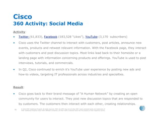 Cisco
360 Activity: Social Media
Activity:
•     Twitter (61,833), Facebook (183,528 “Likes”), YouTube (3,170 subscribers)

•     Cisco uses the Twitter channel to interact with customers, post articles, announce new
      events, products and retweet relevant information. With the Facebook page, they interact
      with customers and post discussion topics. Most links lead back to their homesite or a
      landing page with information concerning products and offerings. YouTube is used to post
      interviews, tutorials, and commercials.

•     In Q2, Cisco continued to enrich it’s YouTube user experience by posting new ads and
      how-to videos, targeting IT professionals across industries and specialties.



Result:

•     Cisco goes back to their brand message of “A Human Network” by creating an open
      community for users to interact. They post new discussion topics that are responded to
      by customers. The customers then interact with each other, creating relationships.
       © 2010 AT&T Intellectual Property. All rights reserved. AT&T, the AT&T logo and all other AT&T marks contained herein are trademarks of
 70    AT&T Intellectual Property and/or AT&T affiliated companies. All other marks contained herein are the property of their respective owners.
 