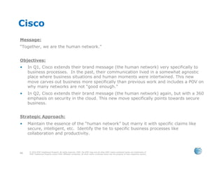 Cisco
Message:
“Together, we are the human network.”


Objectives:
•    In Q1, Cisco extends their brand message (the human network) very specifically to
     business processes. In the past, their communication lived in a somewhat agnostic
     place where business situations and human moments were intertwined. This new
     move carves out business more specifically than previous work and includes a POV on
     why many networks are not “good enough.”
•    In Q2, Cisco extends their brand message (the human network) again, but with a 360
     emphasis on security in the cloud. This new move specifically points towards secure
     business.


Strategic Approach:
•    Maintain the essence of the “human network” but marry it with specific claims like
     secure, intelligent, etc. Identify the tie to specific business processes like
     collaboration and productivity.



     © 2010 AT&T Intellectual Property. All rights reserved. AT&T, the AT&T logo and all other AT&T marks contained herein are trademarks of
66   AT&T Intellectual Property and/or AT&T affiliated companies. All other marks contained herein are the property of their respective owners.
 