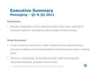 Executive Summary
         Messaging – Q1 & Q2 2011

Enterprise:

•        Overall, competitors in the enterprise space have been working to
         maintain cadence, consistency and evolution of their brands.



Small Business:

•        In the small business sector, cable companies are expanding their
         services to address the growing needs of small business owners making
         them.

•        Verizon is responding by touting its larger and technologically
         advanced networks, products and services.
           © 2010 AT&T Intellectual Property. All rights reserved. AT&T, the AT&T logo and all other AT&T marks contained herein are trademarks of
     4     AT&T Intellectual Property and/or AT&T affiliated companies. All other marks contained herein are the property of their respective owners.
 