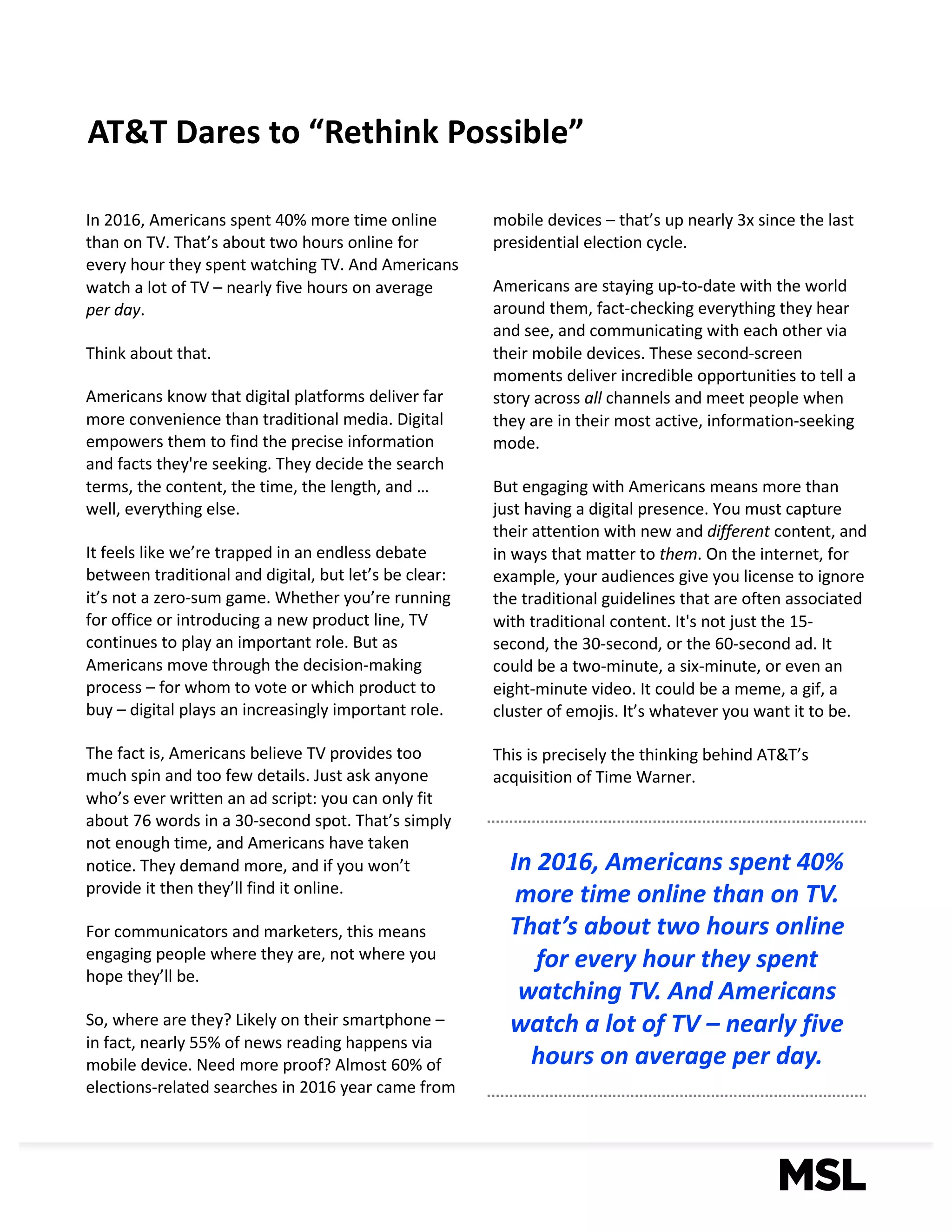 2
AT&T	Dares	to	“Rethink	Possible”	
In	2016,	Americans	spent	40%	more	time	online	
than	on	TV.	That’s	about	two	hours	online	for	
every	hour	they	spent	watching	TV.	And	Americans	
watch	a	lot	of	TV	– nearly	five	hours	on	average	
per	day.	
Think	about	that.	
Americans	know	that	digital	platforms	deliver	far	
more	convenience	than	traditional	media.	Digital	
empowers	them	to	find	the	precise	information	
and	facts	they're	seeking.	They	decide	the	search	
terms,	the	content,	the	time,	the	length,	and	…	
well,	everything	else.	
It	feels	like	we’re	trapped	in	an	endless	debate	
between	traditional	and	digital,	but	let’s	be	clear:	
it’s	not	a	zero-sum	game.	Whether	you’re	running	
for	office	or	introducing	a	new	product	line,	TV	
continues	to	play	an	important	role.	But	as	
Americans	move	through	the	decision-making	
process	– for	whom	to	vote	or	which	product	to	
buy	– digital	plays	an	increasingly	important	role.		
The	fact	is,	Americans	believe	TV	provides	too	
much	spin	and	too	few	details.	Just	ask	anyone	
who’s	ever	written	an	ad	script:	you	can	only	fit	
about	76	words	in	a	30-second	spot.	That’s	simply	
not	enough	time,	and	Americans	have	taken	
notice.	They	demand	more,	and	if	you	won’t	
provide	it	then	they’ll	find	it	online.
For	communicators	and	marketers,	this	means	
engaging	people	where	they	are,	not	where	you	
hope	they’ll	be.	
So,	where	are	they?	Likely	on	their	smartphone	–
in	fact,	nearly	55%	of	news	reading	happens	via	
mobile	device.	Need	more	proof?	Almost	60%	of	
elections-related	searches	in	2016	year	came	from	
mobile	devices	– that’s	up	nearly	3x	since	the	last	
presidential	election	cycle.
Americans	are	staying	up-to-date	with	the	world	
around	them,	fact-checking	everything	they	hear	
and	see,	and	communicating	with	each	other	via	
their	mobile	devices.	These	second-screen	
moments	deliver	incredible	opportunities	to	tell	a	
story	across	all channels	and	meet	people	when	
they	are	in	their	most	active,	information-seeking	
mode.
But	engaging	with	Americans	means	more	than	
just	having	a	digital	presence.	You	must	capture	
their	attention	with	new	and	different content,	and	
in	ways	that	matter	to	them.	On	the	internet,	for	
example,	your	audiences	give	you	license	to	ignore	
the	traditional	guidelines	that	are	often	associated	
with	traditional	content.	It's	not	just	the	15-
second,	the	30-second,	or	the	60-second	ad.	It	
could	be	a	two-minute,	a	six-minute,	or	even	an	
eight-minute	video.	It	could	be	a	meme,	a	gif,	a	
cluster	of	emojis.	It’s	whatever	you	want	it	to	be.	
This	is	precisely	the	thinking	behind	AT&T’s	
acquisition	of	Time	Warner.
In	2016,	Americans	spent	40%	
more	time	online	than	on	TV.	
That’s	about	two	hours	online	
for	every	hour	they	spent	
watching	TV.	And	Americans	
watch	a	lot	of	TV	– nearly	five	
hours	on	average per	day.
 
