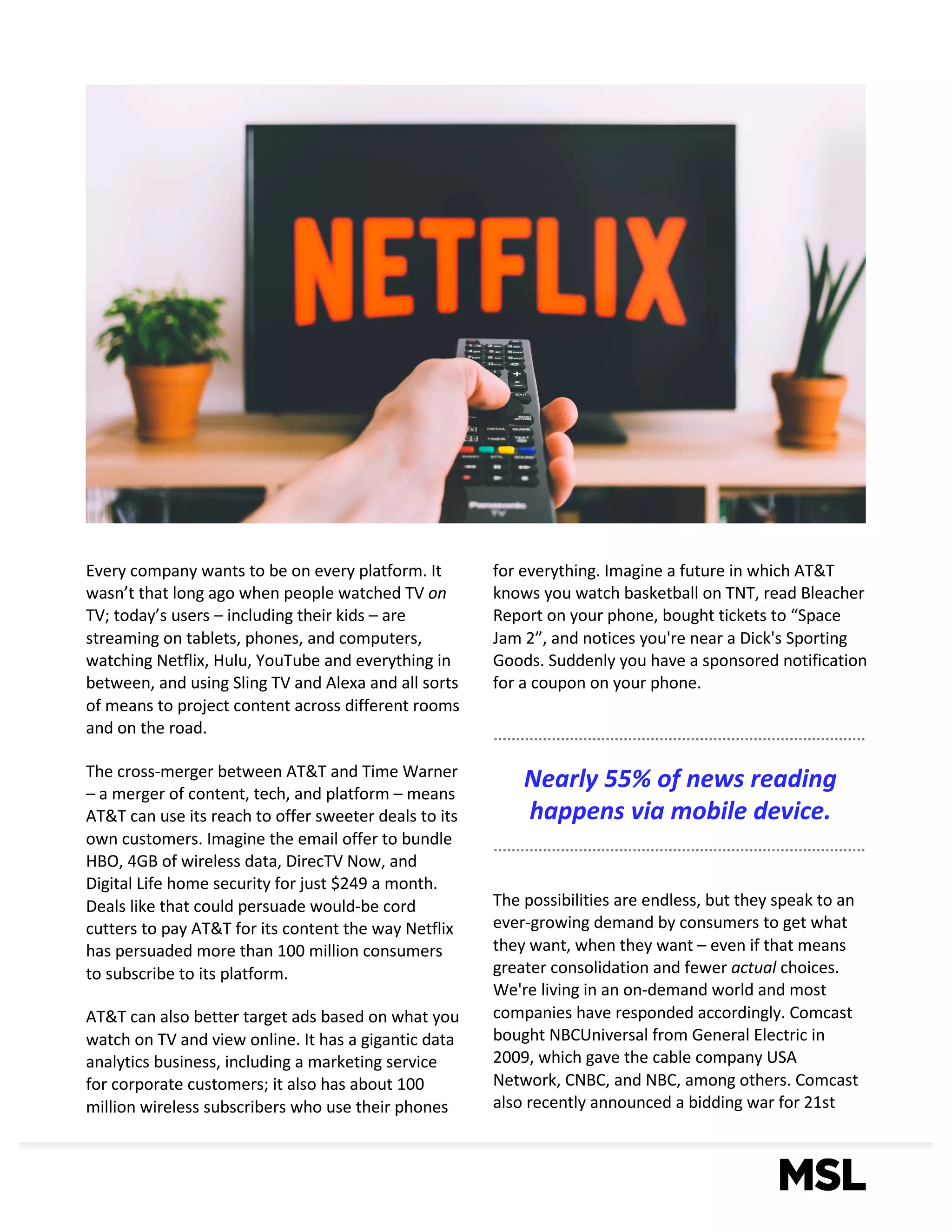 3
Every	company	wants	to	be	on	every	platform.	It	
wasn’t	that	long	ago	when	people	watched	TV	on	
TV;	today’s	users	– including	their	kids	– are	
streaming	on	tablets,	phones,	and	computers,	
watching	Netflix,	Hulu,	YouTube	and	everything	in	
between,	and	using	Sling	TV	and	Alexa	and	all	sorts	
of	means	to	project	content	across	different	rooms	
and	on	the	road.	
The	cross-merger	between	AT&T	and	Time	Warner	
– a	merger	of	content,	tech,	and	platform	– means	
AT&T	can	use	its	reach	to	offer	sweeter	deals	to	its	
own	customers.	Imagine	the	email	offer	to	bundle	
HBO,	4GB	of	wireless	data,	DirecTV	Now,	and	
Digital	Life	home	security	for	just	$249	a	month.	
Deals	like	that	could	persuade	would-be	cord	
cutters	to	pay	AT&T	for	its	content	the	way	Netflix	
has	persuaded	more	than	100	million	consumers	
to	subscribe	to	its	platform.
AT&T	can	also	better	target	ads	based	on	what	you	
watch	on	TV	and	view	online.	It	has	a	gigantic	data	
analytics	business,	including	a	marketing	service	
for	corporate	customers;	it	also	has	about	100	
million	wireless	subscribers	who	use	their	phones	
for	everything.	Imagine	a	future	in	which	AT&T	
knows	you	watch	basketball	on	TNT,	read	Bleacher	
Report	on	your	phone,	bought	tickets	to	“Space	
Jam	2”,	and	notices	you're	near	a	Dick's	Sporting	
Goods.	Suddenly	you	have	a	sponsored	notification	
for	a	coupon	on	your	phone.
The	possibilities	are	endless,	but	they	speak	to	an	
ever-growing	demand	by	consumers	to	get	what	
they	want,	when	they	want	– even	if	that	means	
greater	consolidation	and	fewer	actual	choices.	
We're	living	in	an	on-demand	world	and	most	
companies	have	responded	accordingly.	Comcast	
bought	NBCUniversal from	General	Electric	in	
2009,	which	gave	the	cable	company	USA	
Network,	CNBC,	and	NBC,	among	others.	Comcast	
also	recently	announced	a	bidding	war	for	21st
Nearly	55%	of	news	reading	
happens	via	mobile	device.
 