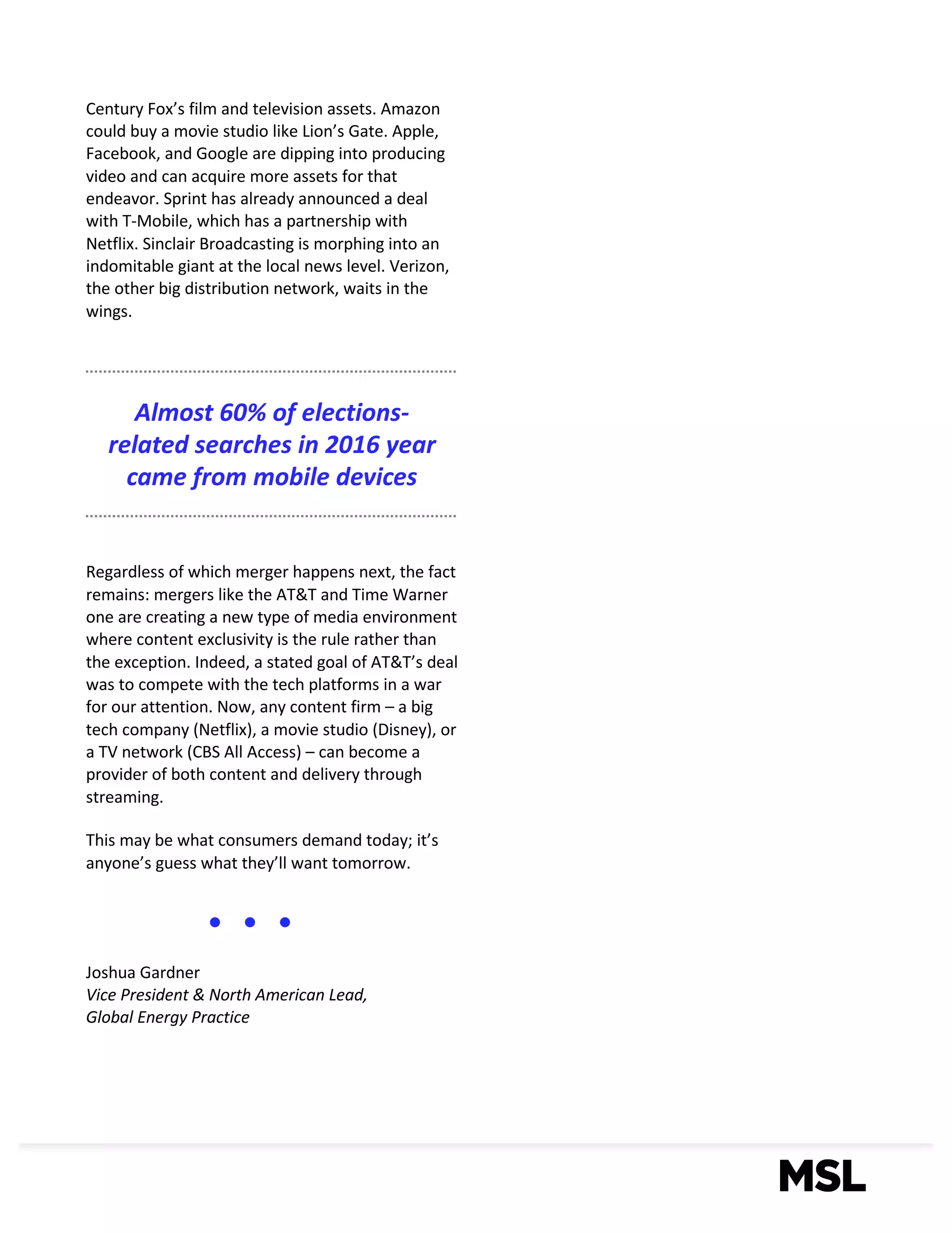 4
Century	Fox’s	film	and	television	assets.	Amazon	
could	buy	a	movie	studio	like	Lion’s	Gate.	Apple,	
Facebook,	and	Google	are	dipping	into	producing	
video	and	can	acquire	more	assets	for	that	
endeavor.	Sprint	has	already	announced	a	deal	
with	T-Mobile,	which	has	a	partnership	with	
Netflix.	Sinclair	Broadcasting	is	morphing	into	an	
indomitable	giant	at	the	local	news	level.	Verizon,	
the	other	big	distribution	network,	waits	in	the	
wings.	
Regardless	of	which	merger	happens	next,	the	fact	
remains:	mergers	like	the	AT&T	and	Time	Warner	
one	are	creating	a	new	type	of	media	environment	
where	content	exclusivity	is	the	rule	rather	than	
the	exception.	Indeed,	a	stated	goal	of	AT&T’s	deal	
was	to	compete	with	the	tech	platforms	in	a	war	
for	our	attention.	Now,	any	content	firm	– a	big	
tech	company	(Netflix),	a	movie	studio	(Disney),	or	
a	TV	network	(CBS	All	Access)	– can	become	a	
provider	of	both	content	and	delivery	through	
streaming.	
This	may	be	what	consumers	demand	today;	it’s	
anyone’s	guess	what	they’ll	want	tomorrow.
Joshua	Gardner
Vice	President	& North	American	Lead,
Global	Energy	Practice
Almost	60%	of	elections-
related	searches	in	2016	year	
came	from	mobile	devices
 