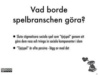 Vad borde
spelbranschen göra?

•Sluta stigmatisera sociala spel som “tjejspel” genom att
  göra dem rosa och tvinga in sociala komponenter i dem

•“Tjejspel” är ofta passiva - lägg av med det


                                                            10
 