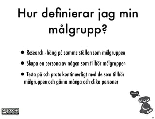 Hur deﬁnierar jag min
     målgrupp?
•Research - häng på samma ställen som målgruppen
•Skapa en persona av någon som tillhör målgruppen
•Testa på och prata kontinuerligt med de som tillhör
  målgruppen och gärna många och olika personer




                                                       11
 