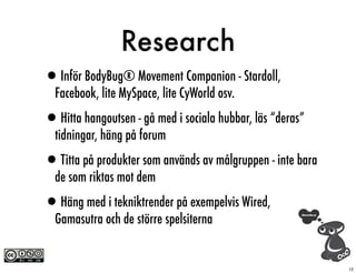 Research
•Inför BodyBug® Movement Companion - Stardoll,
  Facebook, lite MySpace, lite CyWorld osv.

•Hitta hangoutsen - gå med i sociala hubbar, läs “deras”
  tidningar, häng på forum

•Titta på produkter som används av målgruppen - inte bara
  de som riktas mot dem

•Häng med i tekniktrender på exempelvis Wired,
  Gamasutra och de större spelsiterna


                                                            12
 