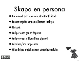 Skapa en persona
•Har du noll koll är persona ett sätt att FÅ koll
•Funkar ungefär som en rollperson i rollspel
•Tänk på:
•Vad personen gör på dagarna
•Vad personen vill identiﬁera sig med
•Vilka han/hon umgås med
•Vilket behov produkten som utvecklas uppfyller
                                                    13
 