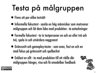 Testa på målgruppen
•Finns ett par olika testsätt
•Informella fokustest - samla en hög människor som motsvarar
  målgruppen och låt dem leka med produkten - ta anteckningar

•Formella fokustest - ta in testpersoner en och en eller två och
  två, spela in och utvärdera noggrannt

•Gränssnitt och gameplay-tester - som ovan, fast en och en
  med fokus på gränssnitt och spelbarhet

•Enklast av allt - ta med produkten till ett ställe där
  målgruppen hänger, visa och få omedelbar feedback

                                                                   14
 