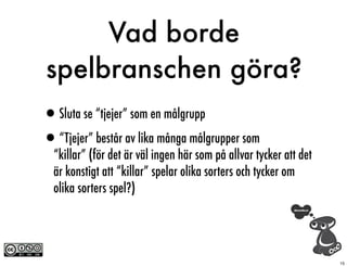 Vad borde
spelbranschen göra?
•Sluta se “tjejer” som en målgrupp
•“Tjejer” består av lika många målgrupper som
  “killar” (för det är väl ingen här som på allvar tycker att det
  är konstigt att “killar” spelar olika sorters och tycker om
  olika sorters spel?)




                                                                    15
 