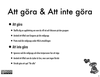 Att göra & Att inte göra
•Att göra
 • Skaffa dig en uppfattning om vem du vill nå och fokusera på den gruppen
 • Använd ett tilltal som fungerar på din målgrupp
 • Prata med din målgrupp under HELA utvecklingen
•Att inte göra
 • Ignorera vad din målgrupp och dina testpersoner har att säga
 • Använd ett tilltal som du tycker är bra, men som ingen förstår
 • Försök göra ett spel “för alla”

                                                                             16
 