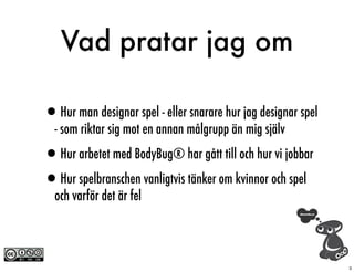 Vad pratar jag om

•Hur man designar spel - eller snarare hur jag designar spel
  - som riktar sig mot en annan målgrupp än mig själv

•Hur arbetet med BodyBug® har gått till och hur vi jobbar
•Hur spelbranschen vanligtvis tänker om kvinnor och spel
  och varför det är fel




                                                               3
 