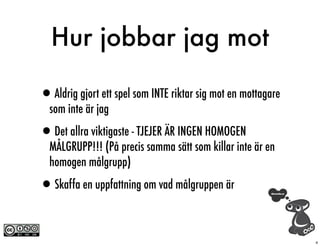 Hur jobbar jag mot

•Aldrig gjort ett spel som INTE riktar sig mot en mottagare
  som inte är jag

•Det allra viktigaste - TJEJER ÄR INGEN HOMOGEN
  MÅLGRUPP!!! (På precis samma sätt som killar inte är en
  homogen målgrupp)

•Skaffa en uppfattning om vad målgruppen är

                                                              4
 