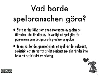 Vad borde
spelbranschen göra?
•Sluta se sig själva som enda mottagare av spelen de
  tillverkar - det är alldeles för vanligt att spel görs för
  personerna som designar och producerar spelen

•Ta ansvar för designinnehållet i ett spel - är det våldsamt,
  sexistiskt och stereotypt är det designat så - det händer inte
  bara att det blir det av misstag



                                                                   5
 