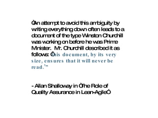 “ An attempt to avoid this ambiguity by writing everything down often leads to a document of the type Winston Churchill was working on before he was Prime Minister.  Mr. Churchill described it as follows: ‘ this document, by its very size, ensures that it will never be read.’” - Allan Shalloway in “The Role of Quality Assurance in Lean-Agile”  