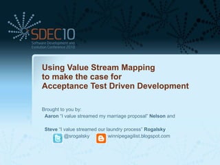 Using Value Stream Mapping  to make the case for  Acceptance Test Driven Development Brought to you by: Aaron  “I value streamed my marriage proposal”  Nelson  and Steve  “I value streamed our laundry process”  Rogalsky @srogalsky winnipegagilist.blogspot.com 