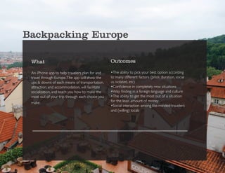 Backpacking Europe

 What                                             Outcomes

 An iPhone app to help travelers plan for and     •The ability to pick your best option according
 travel through Europe. The app will show the     to many different factors (price, duration, social
 ups & downs of each means of transportation,     vs. isolated, etc)
 attraction, and accommodation, will facilitate   •Confidence in completely new situations
 socialization, and teach you how to make the     •Way finding in a foreign language and culture
 most out of your trip through each choice you    •The ability to get the most out of a situation
 make.                                            for the least amount of money
                                                  •Social interaction among like-minded travelers
                                                  and (willing) locals
 