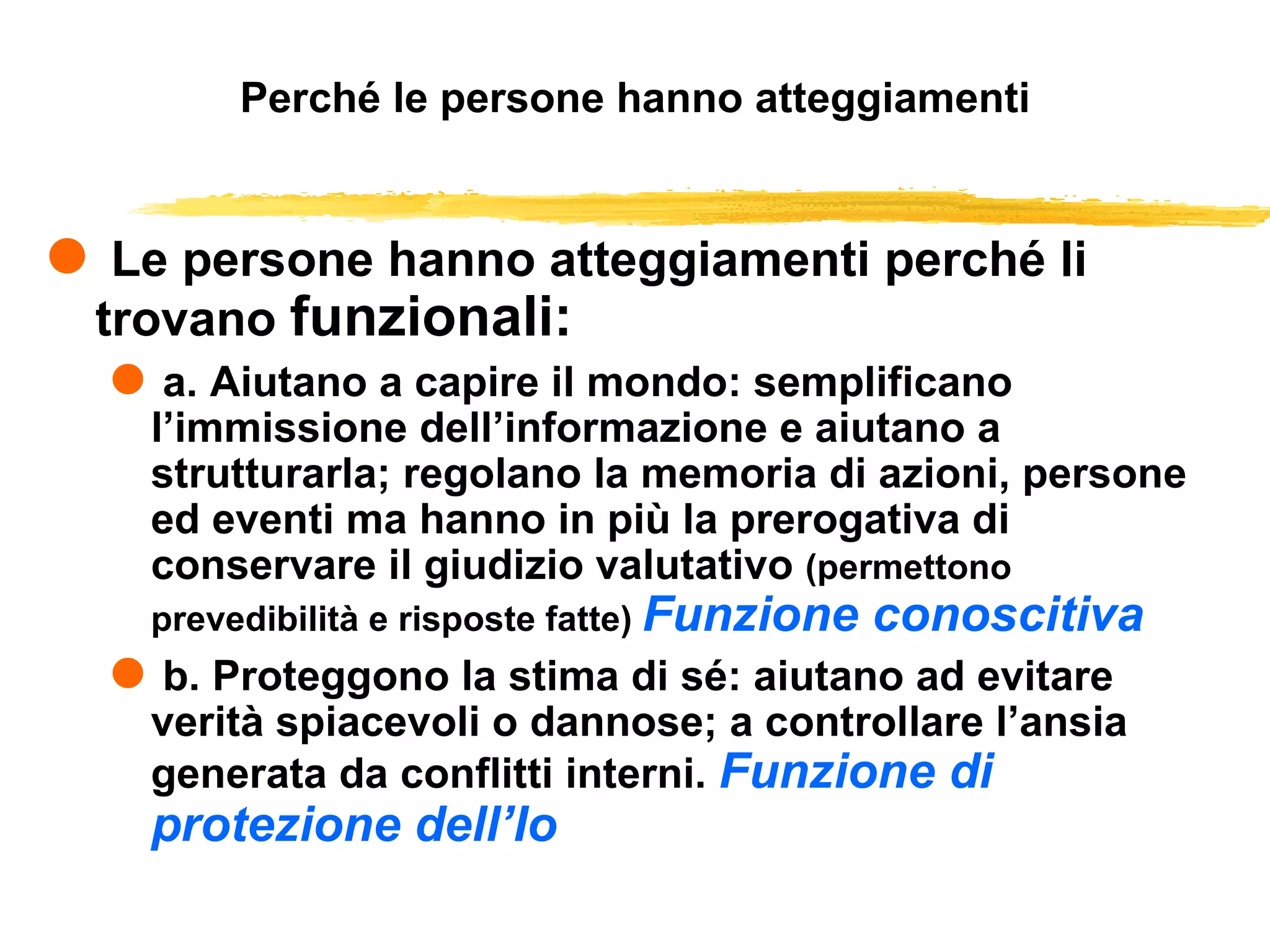 Perché le persone hanno atteggiamenti Le persone hanno atteggiamenti perché li trovano  funzionali: a. Aiutano a capire il mondo: semplificano l’immissione dell’informazione e aiutano a strutturarla; regolano la memoria di azioni, persone ed eventi ma hanno in più la prerogativa di conservare il giudizio valutativo  (permettono prevedibilità e risposte fatte)  Funzione conoscitiva b. Proteggono la stima di sé: aiutano ad evitare verità spiacevoli o dannose; a controllare l’ansia generata da conflitti interni.  Funzione di protezione dell’Io 