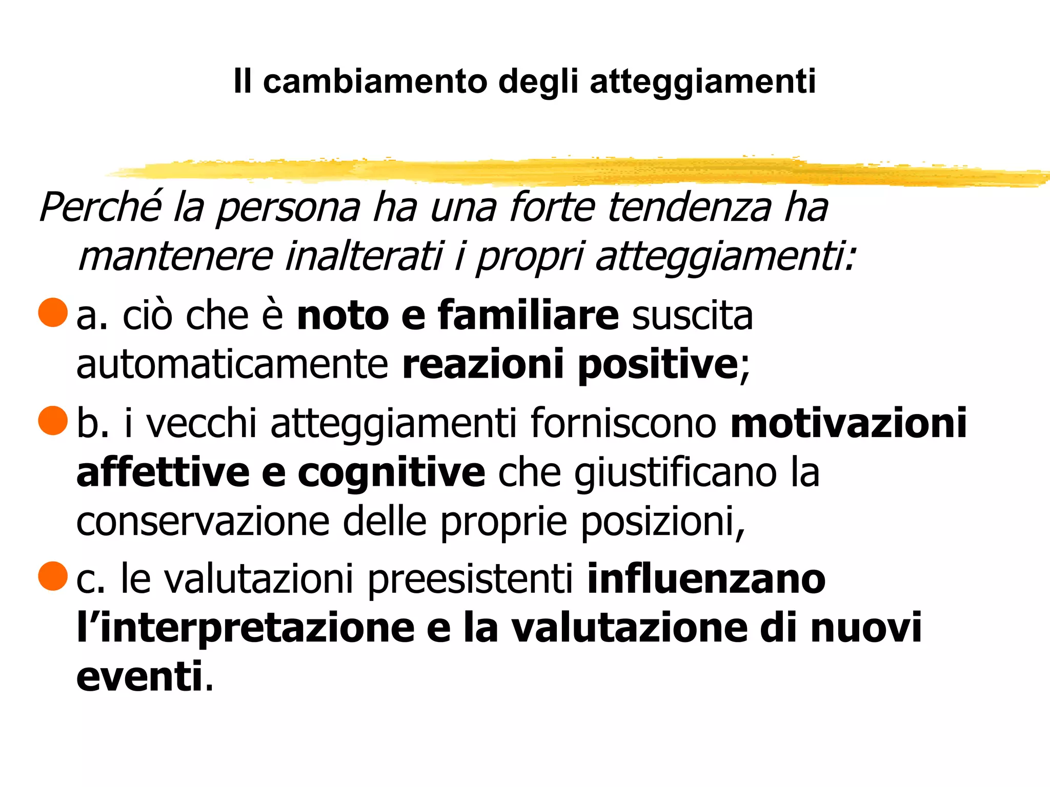 Il cambiamento degli atteggiamenti Perché la persona ha una forte tendenza ha mantenere inalterati i propri atteggiamenti: a. ciò che è  noto e familiare  suscita automaticamente  reazioni positive ; b. i vecchi atteggiamenti forniscono  motivazioni affettive e cognitive  che giustificano la conservazione delle proprie posizioni, c. le valutazioni preesistenti  influenzano l’interpretazione e la valutazione di nuovi eventi .   
