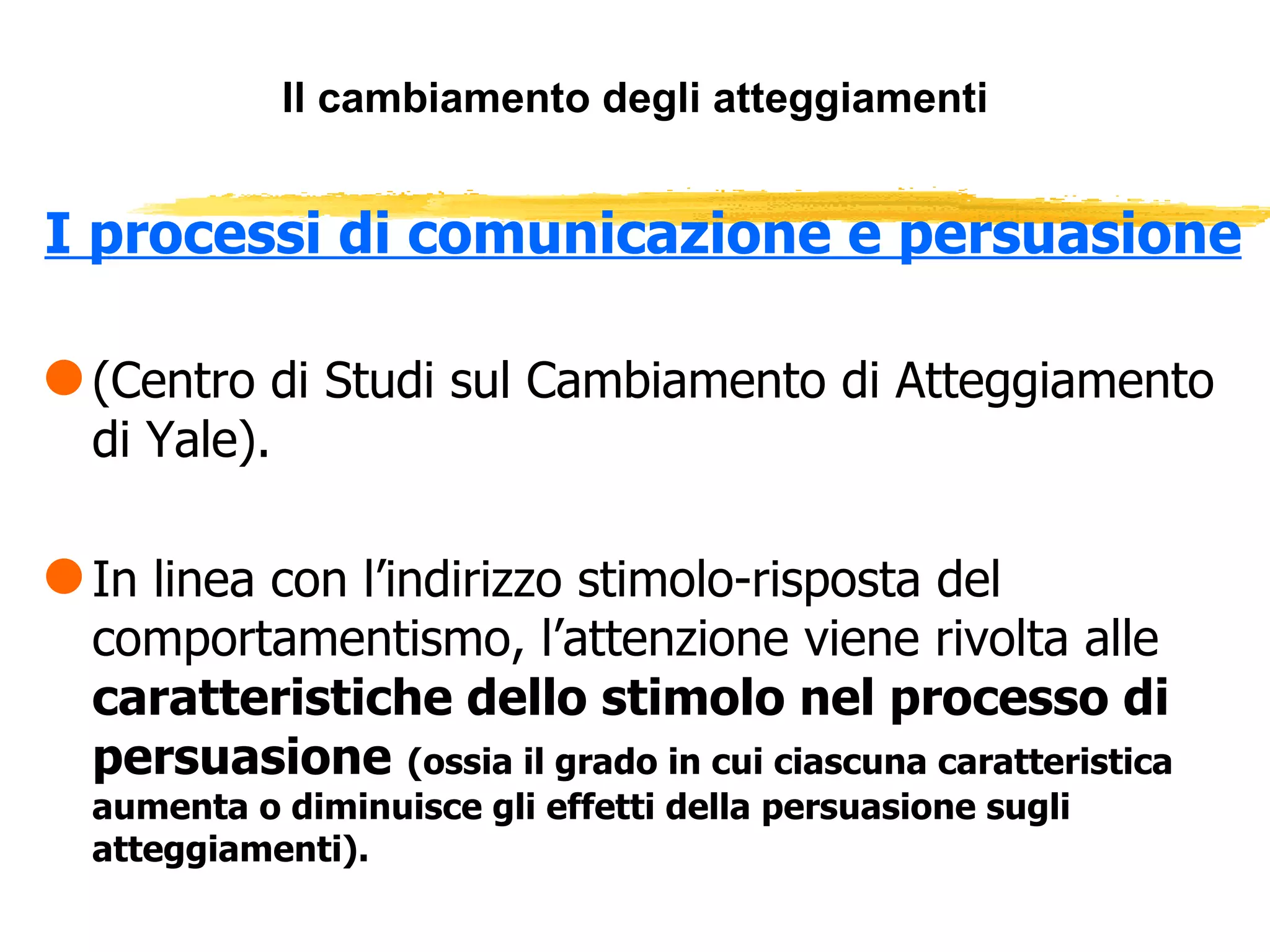 Il cambiamento degli atteggiamenti I processi di comunicazione e persuasione (Centro di Studi sul Cambiamento di Atteggiamento di Yale). In linea con l’indirizzo stimolo-risposta del comportamentismo, l’attenzione viene rivolta alle  caratteristiche dello stimolo nel processo di persuasione   (ossia il grado in cui ciascuna caratteristica aumenta o diminuisce gli effetti della persuasione sugli atteggiamenti). 