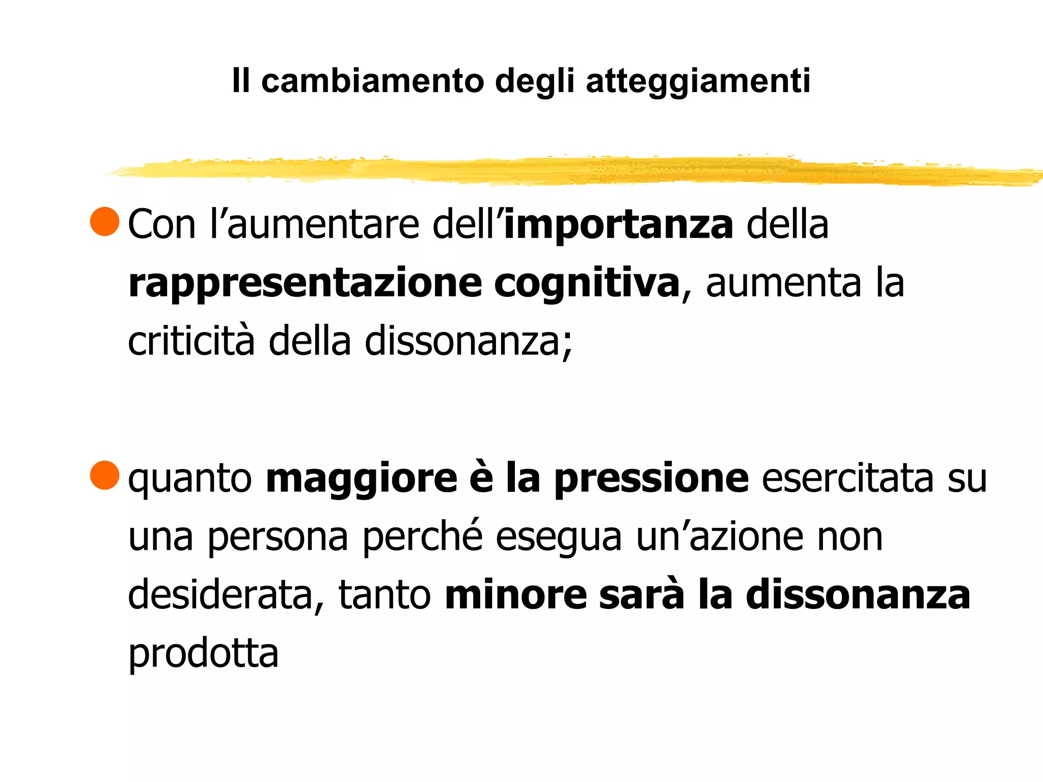 Il cambiamento degli atteggiamenti Con l’aumentare dell’ importanza  della  rappresentazione cognitiva , aumenta la criticità della dissonanza; quanto  maggiore è la pressione  esercitata su una persona perché esegua un’azione non desiderata, tanto  minore sarà la dissonanza  prodotta 