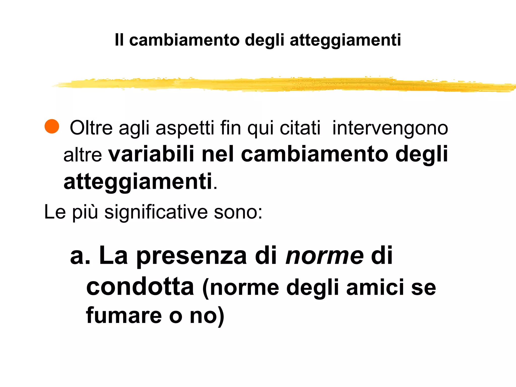 Il cambiamento degli atteggiamenti Oltre agli aspetti fin qui citati  intervengono altre  variabili nel cambiamento degli atteggiamenti .  Le più significative sono: a. La presenza di  norme  di condotta  (norme degli amici se fumare o no) 