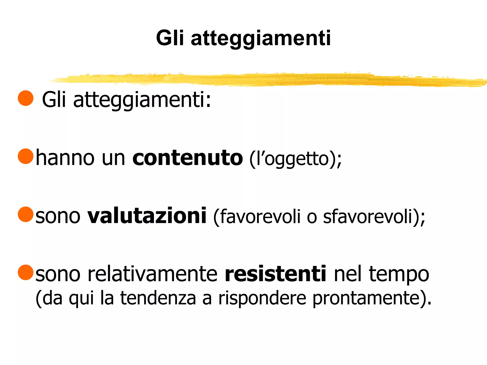 Gli atteggiamenti Gli atteggiamenti: hanno un  contenuto  (l’oggetto); sono  valutazioni  (favorevoli o sfavorevoli); sono relativamente  resistenti  nel tempo  (da qui la tendenza a rispondere prontamente). 