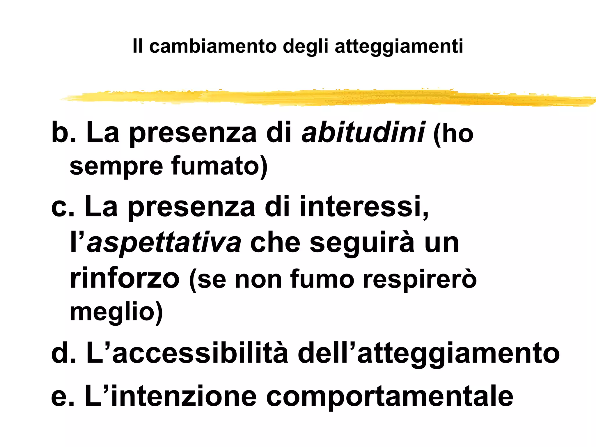 Il cambiamento degli atteggiamenti b. La presenza di  abitudini   (ho sempre fumato) c. La presenza di interessi, l’ aspettativa  che seguirà un rinforzo  (se non fumo respirerò meglio) d. L’accessibilità dell’atteggiamento e. L’intenzione comportamentale 