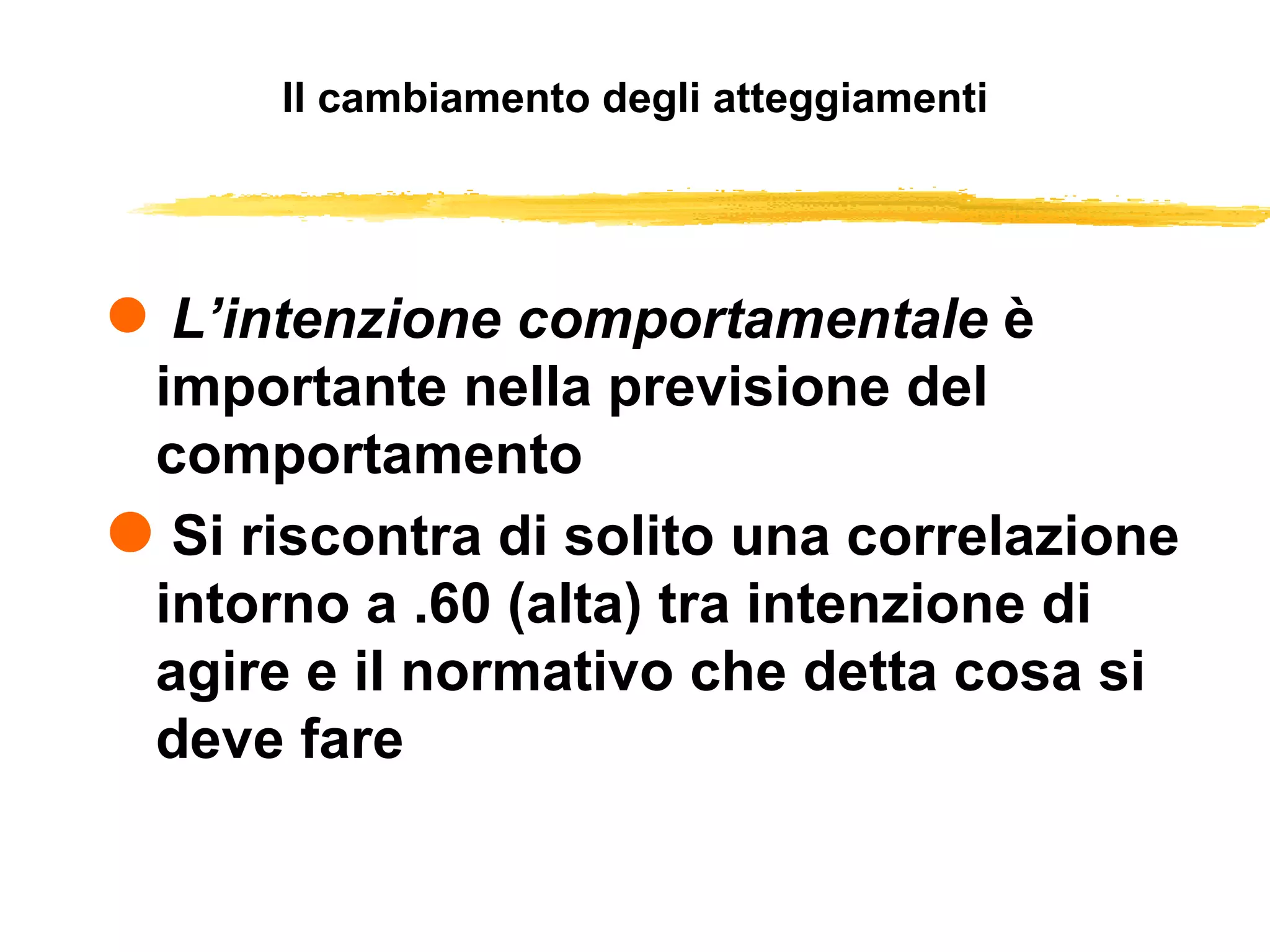Il cambiamento degli atteggiamenti L’intenzione comportamentale  è importante nella previsione del comportamento Si riscontra di solito una correlazione intorno a .60 (alta) tra intenzione di agire e il normativo che detta cosa si deve fare 
