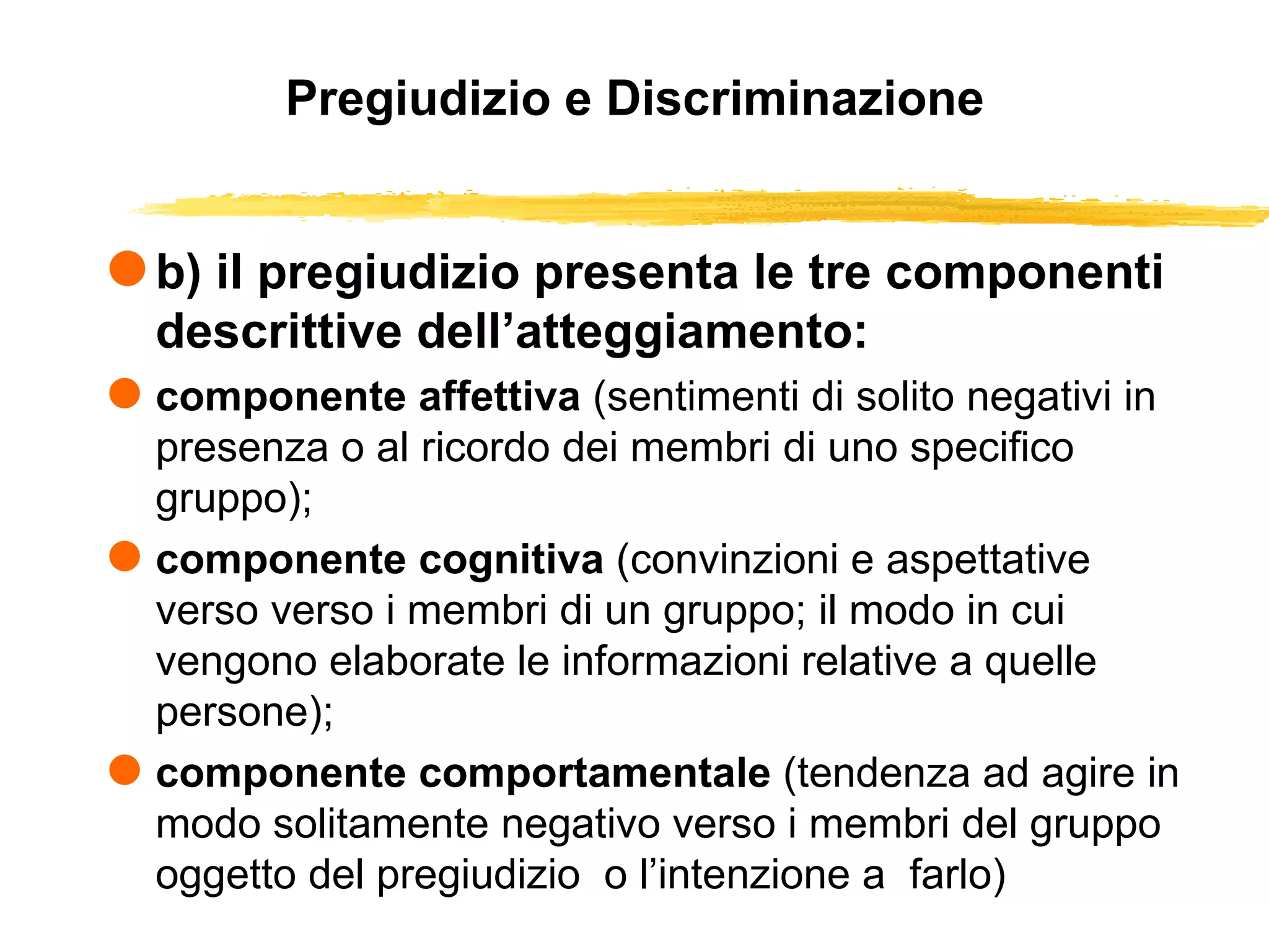 Pregiudizio e Discriminazione b) il pregiudizio presenta le tre componenti descrittive dell’atteggiamento: componente affettiva  (sentimenti di solito negativi in presenza o al ricordo dei membri di uno specifico gruppo); componente cognitiva  (convinzioni e aspettative verso verso i membri di un gruppo; il modo in cui vengono elaborate le informazioni relative a quelle persone); componente comportamentale  (tendenza ad agire in modo solitamente negativo verso i membri del gruppo oggetto del pregiudizio  o l’intenzione a  farlo) 