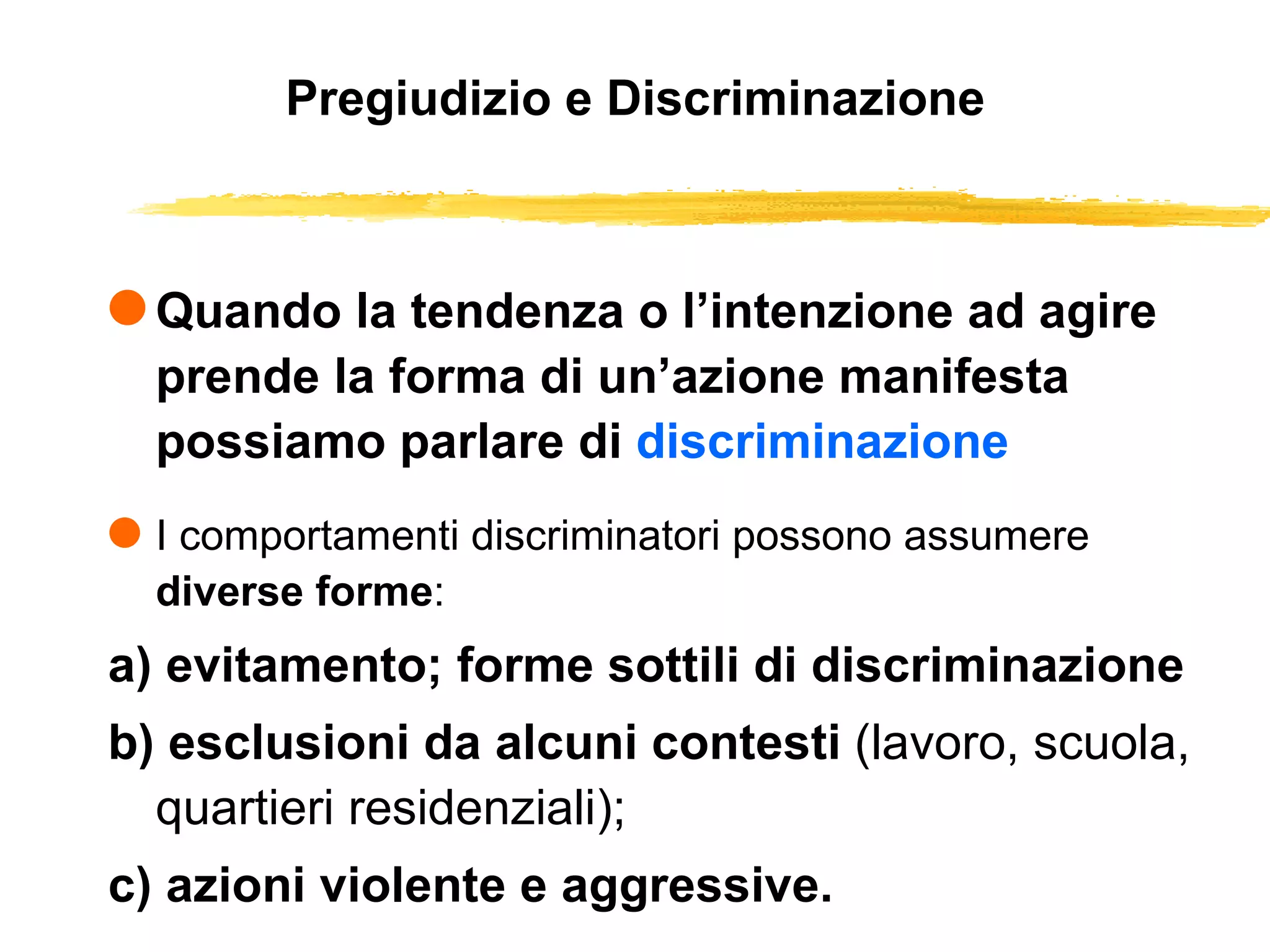Pregiudizio e Discriminazione Quando la tendenza o l’intenzione ad agire prende la forma di un’azione manifesta possiamo parlare di  discriminazione I comportamenti discriminatori possono assumere  diverse forme : a) evitamento; forme sottili di discriminazione b) esclusioni da alcuni contesti  (lavoro, scuola, quartieri residenziali); c) azioni violente e aggressive. 