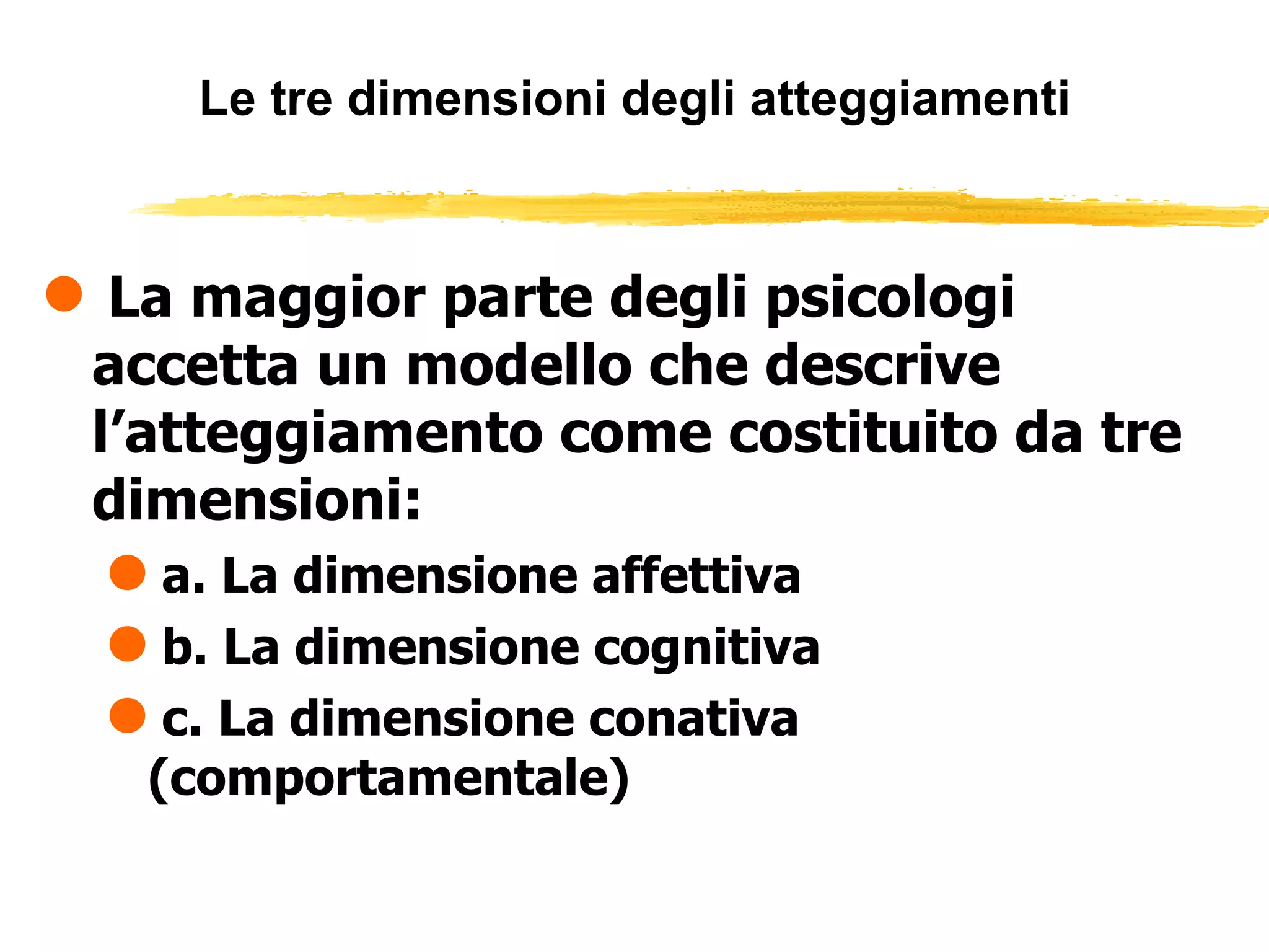 Le tre dimensioni degli atteggiamenti La maggior parte degli psicologi accetta un modello che descrive l’atteggiamento come costituito da tre dimensioni: a. La dimensione affettiva b. La dimensione cognitiva c. La dimensione conativa (comportamentale) 