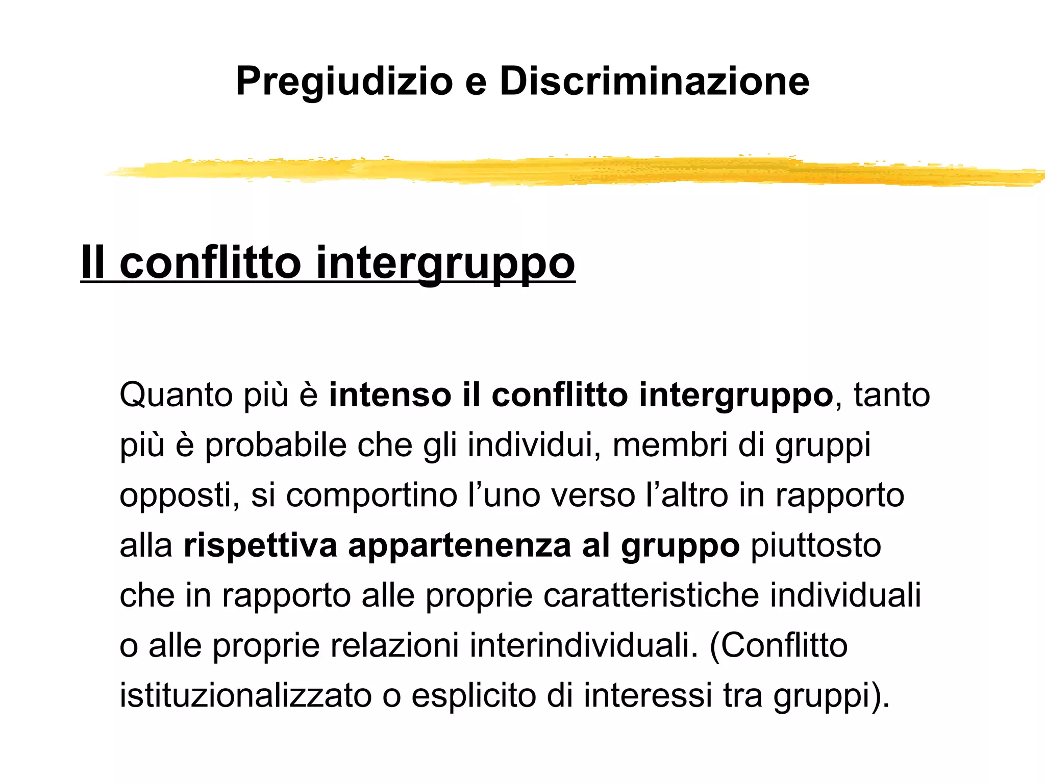 Pregiudizio e Discriminazione Il conflitto intergruppo Quanto più è  intenso il conflitto intergruppo , tanto più è probabile che gli individui, membri di gruppi opposti, si comportino l’uno verso l’altro in rapporto alla  rispettiva appartenenza al gruppo  piuttosto che in rapporto alle proprie caratteristiche individuali o alle proprie relazioni interindividuali. (Conflitto istituzionalizzato o esplicito di interessi tra gruppi). 
