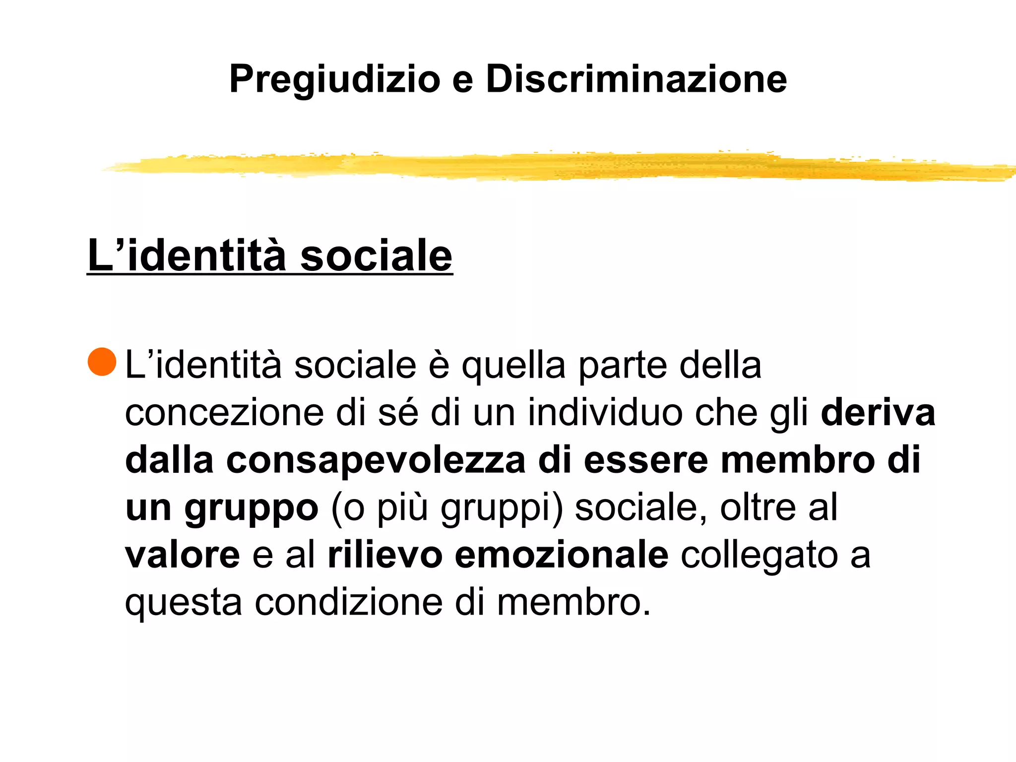 Pregiudizio e Discriminazione L’identità sociale L’identità sociale è quella parte della concezione di sé di un individuo che gli  deriva dalla consapevolezza di essere membro di un gruppo  (o più gruppi) sociale, oltre al  valore  e al  rilievo emozionale  collegato a questa condizione di membro.  