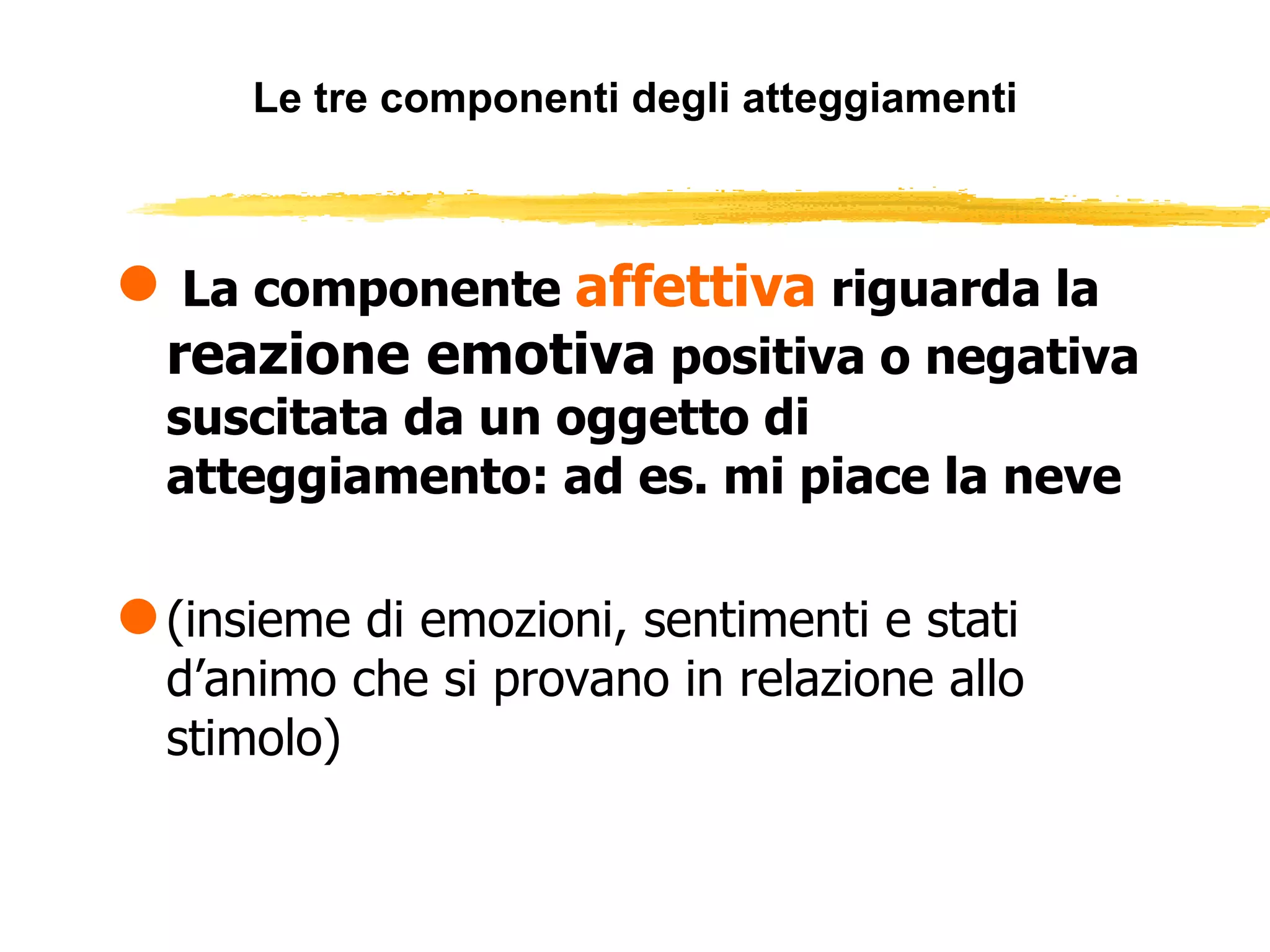 Le tre componenti degli atteggiamenti La componente  affettiva  riguarda la  reazione emotiva  positiva o negativa suscitata da un oggetto di atteggiamento: ad es. mi piace la neve (insieme di emozioni, sentimenti e stati d’animo che si provano in relazione allo stimolo) 