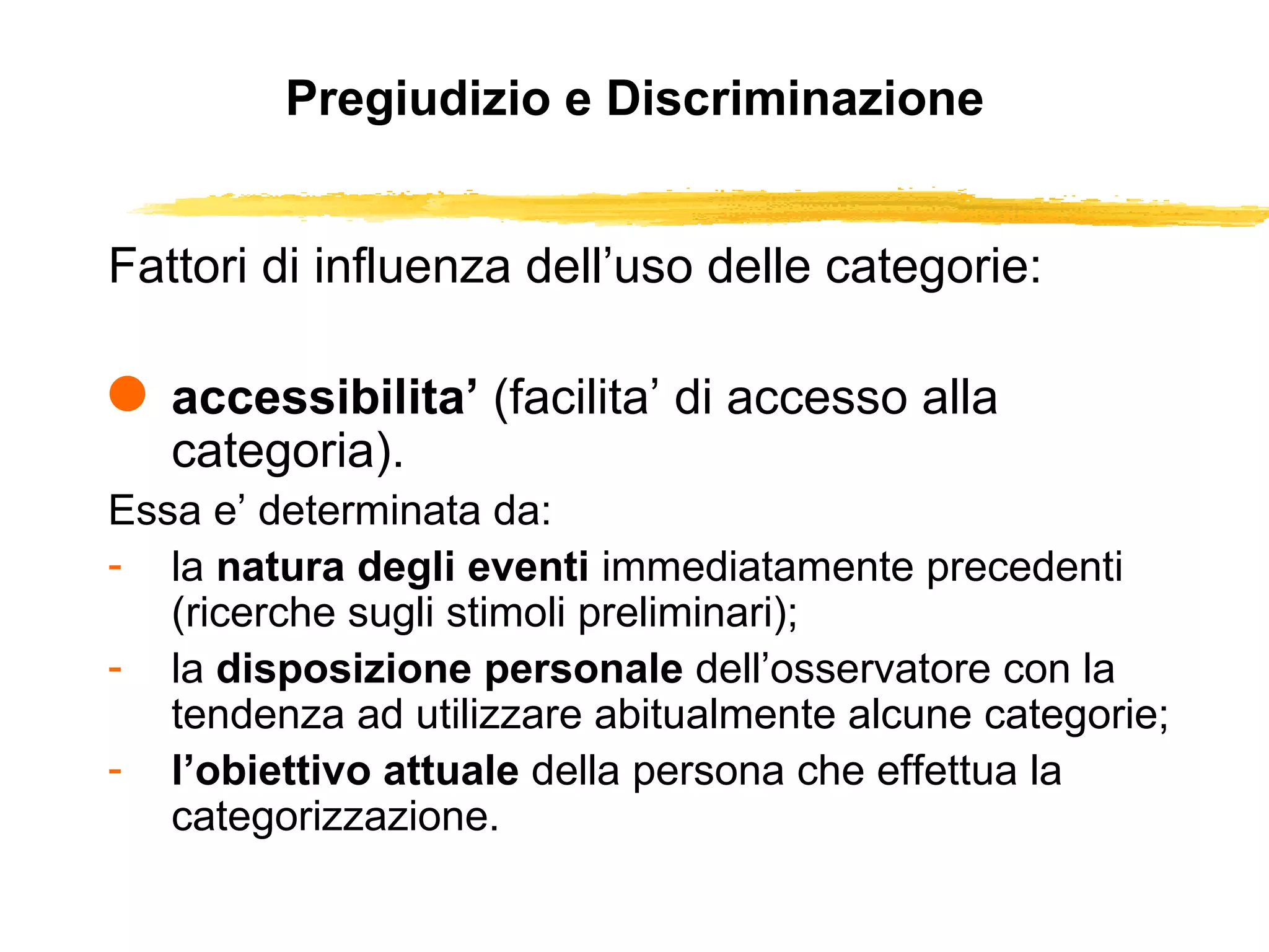 Pregiudizio e Discriminazione Fattori di influenza dell’uso delle categorie: accessibilita’  (facilita’ di accesso alla categoria).  Essa e’ determinata da:  la  natura degli eventi  immediatamente precedenti (ricerche sugli stimoli preliminari);  la  disposizione personale  dell’osservatore con la tendenza ad utilizzare abitualmente alcune categorie;  l’obiettivo attuale  della persona che effettua la categorizzazione.  