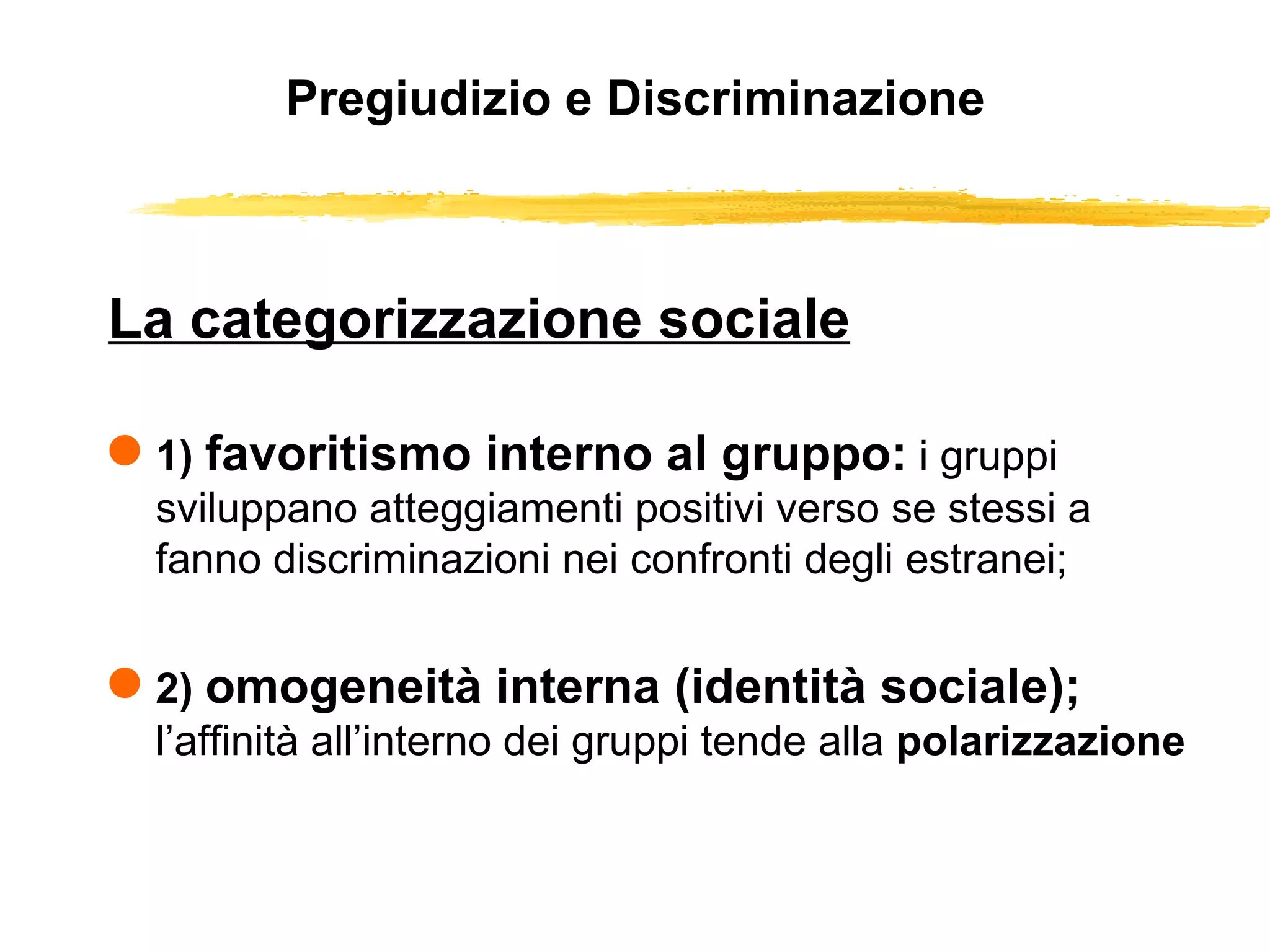 Pregiudizio e Discriminazione La categorizzazione sociale 1)  favoritismo interno al gruppo:   i gruppi sviluppano atteggiamenti positivi verso se stessi a fanno discriminazioni nei confronti degli estranei; 2)  omogeneità interna (identità sociale);   l’affinità all’interno dei gruppi tende alla  polarizzazione  