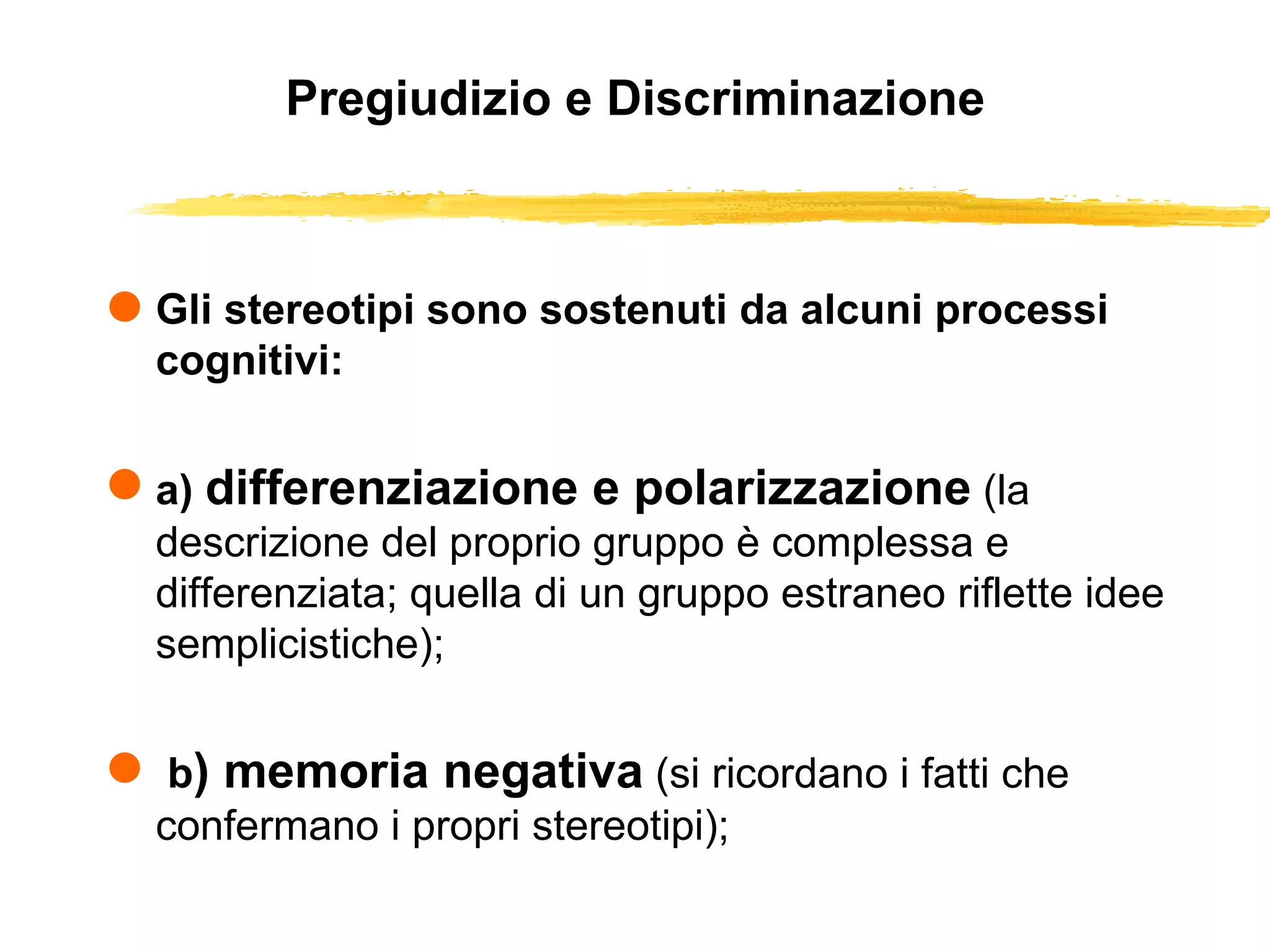 Pregiudizio e Discriminazione Gli stereotipi sono sostenuti da alcuni processi cognitivi: a)  differenziazione e polarizzazione   (la descrizione del proprio gruppo è complessa e differenziata; quella di un gruppo estraneo riflette idee semplicistiche); b ) memoria negativa   (si ricordano i fatti che confermano i propri stereotipi); 