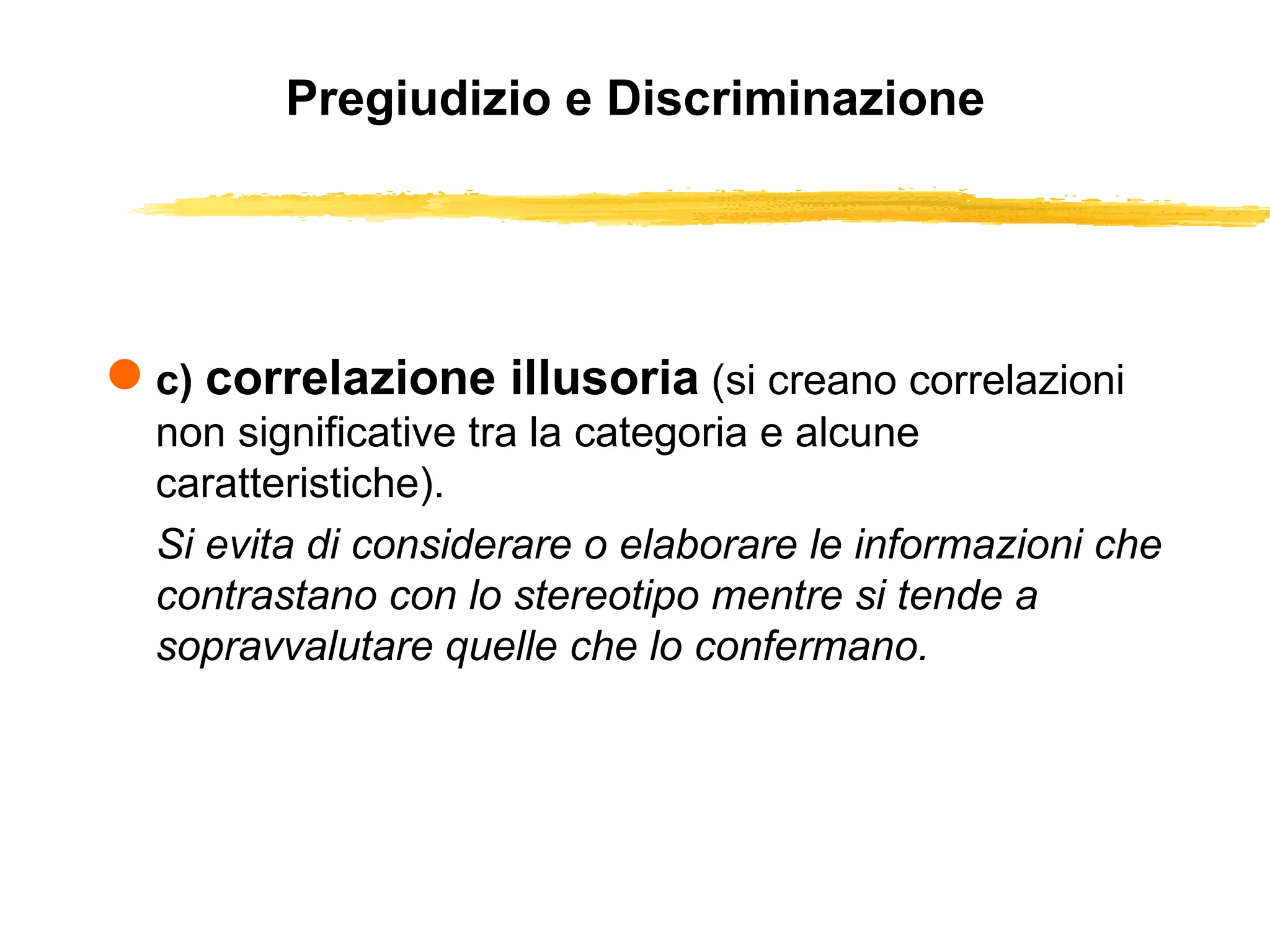 Pregiudizio e Discriminazione c)  correlazione illusoria   (si creano correlazioni non significative tra la categoria e alcune caratteristiche).  Si evita di considerare o elaborare le informazioni che contrastano con lo stereotipo mentre si tende a sopravvalutare quelle che lo confermano. 