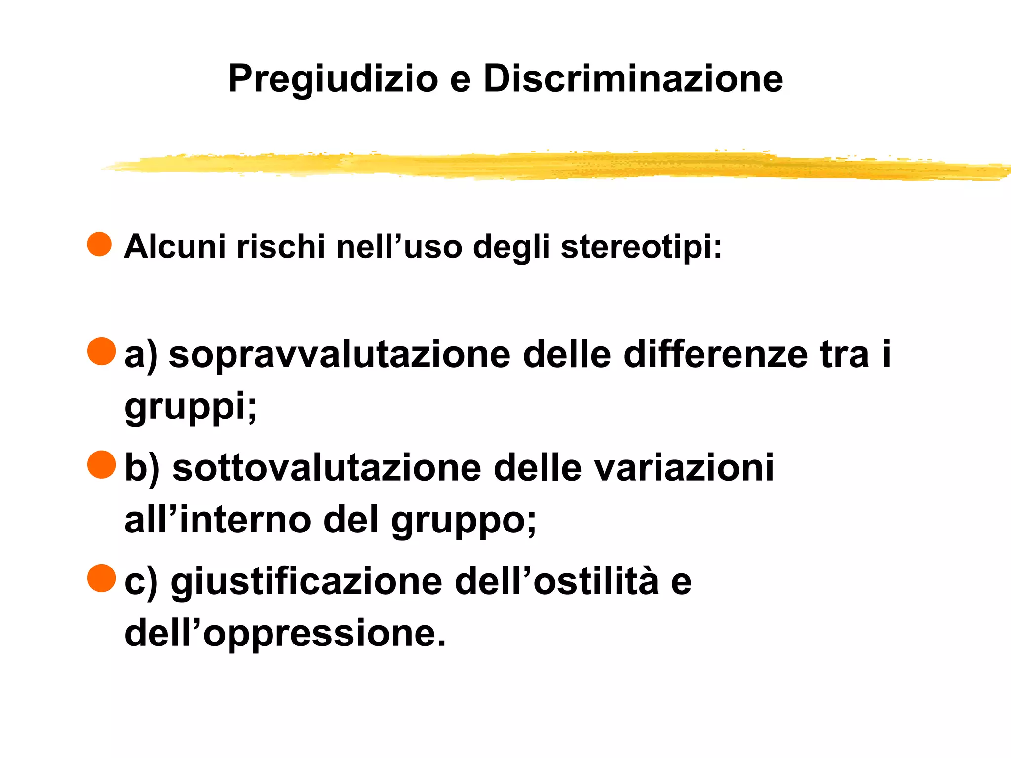 Pregiudizio e Discriminazione Alcuni rischi nell’uso degli stereotipi: a)   sopravvalutazione delle differenze tra i gruppi; b) sottovalutazione delle variazioni all’interno del gruppo; c) giustificazione dell’ostilità e dell’oppressione. 