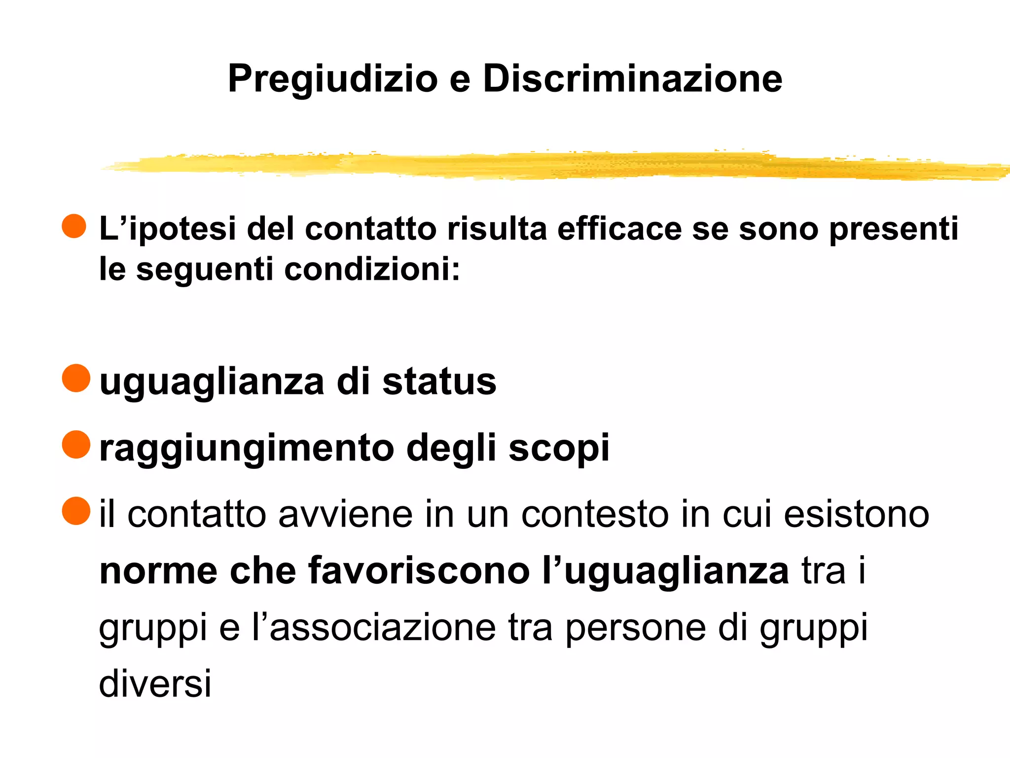 Pregiudizio e Discriminazione L’ipotesi del contatto risulta efficace se sono presenti le seguenti condizioni: uguaglianza di status raggiungimento degli scopi il contatto avviene in un contesto in cui esistono  norme che favoriscono l’uguaglianza  tra i gruppi e l’associazione tra persone di gruppi diversi 