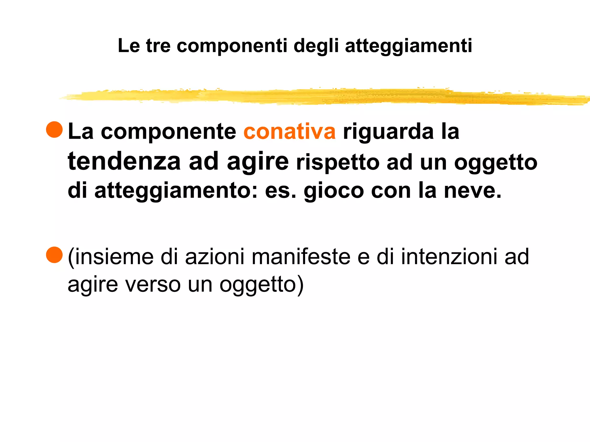 Le tre componenti degli atteggiamenti La componente  conativa  riguarda la  tendenza ad agire  rispetto ad un oggetto di atteggiamento: es. gioco con la neve.  (insieme di azioni manifeste e di intenzioni ad agire verso un oggetto) 
