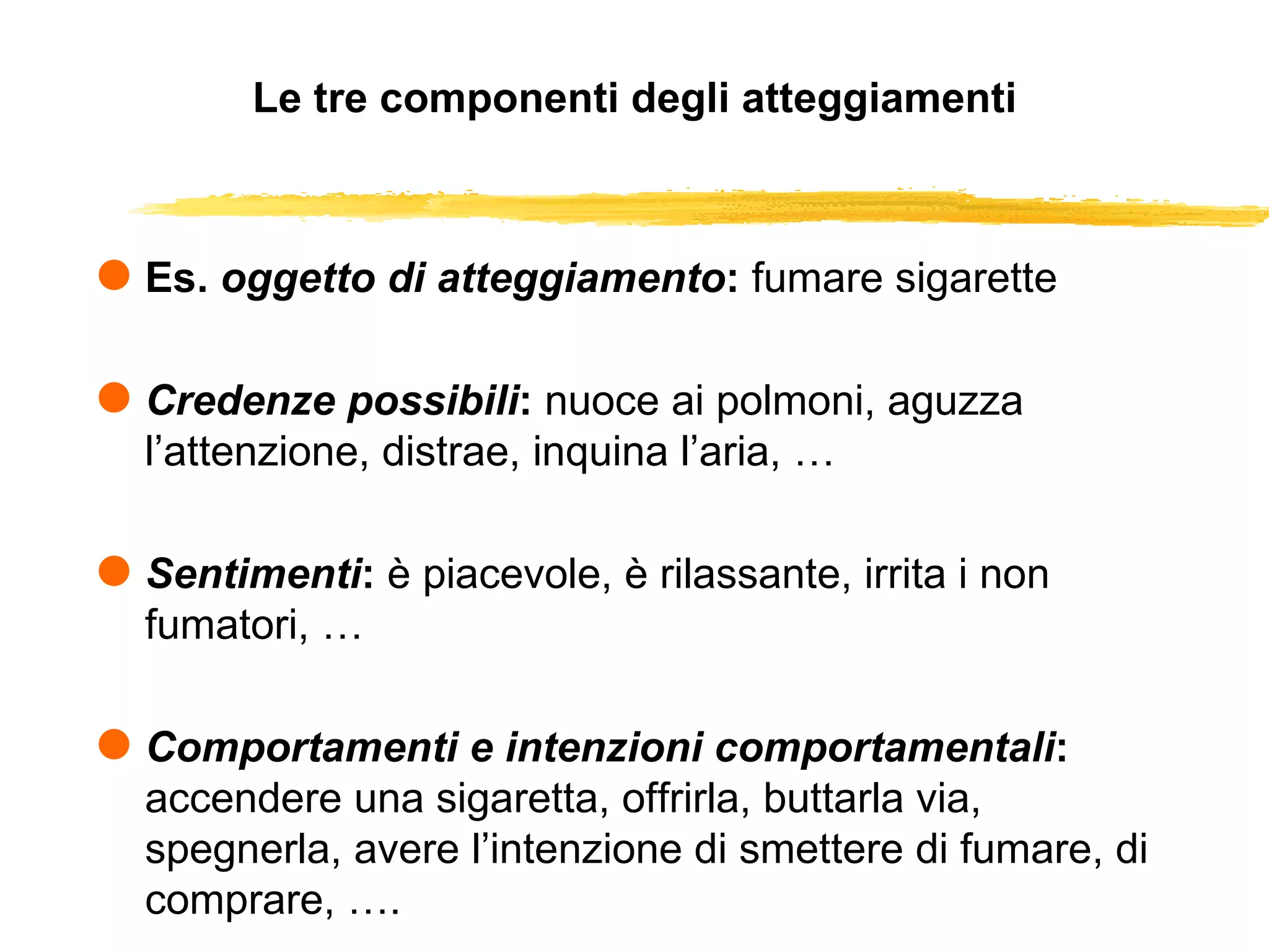 Le tre componenti degli atteggiamenti Es.  oggetto di atteggiamento :  fumare sigarette Credenze possibili :  nuoce ai polmoni, aguzza l’attenzione, distrae, inquina l’aria, … Sentimenti :  è piacevole, è rilassante, irrita i non fumatori, … Comportamenti e intenzioni comportamentali :  accendere una sigaretta, offrirla, buttarla via, spegnerla, avere l’intenzione di smettere di fumare, di comprare, …. 