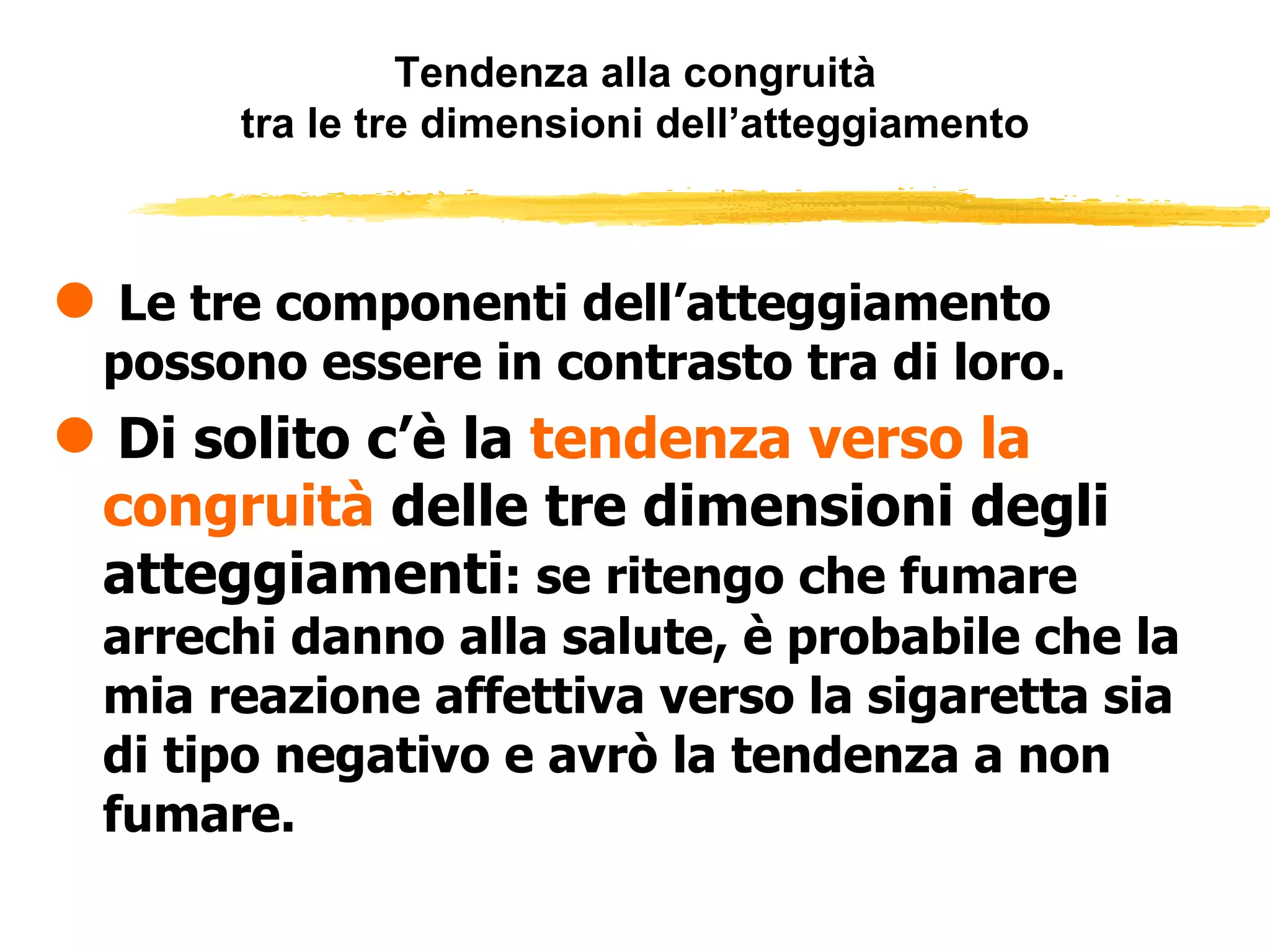 Tendenza alla congruità tra le tre dimensioni dell’atteggiamento Le tre componenti dell’atteggiamento possono essere in contrasto tra di loro. Di solito c’è la  tendenza verso la congruità  delle tre dimensioni degli atteggiamenti : se ritengo che fumare arrechi danno alla salute, è probabile che la mia reazione affettiva verso la sigaretta sia di tipo negativo e avrò la tendenza a non fumare.  