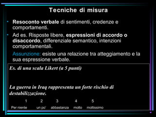 Tecniche di misura
• Resoconto verbale di sentimenti, credenze e
comportamenti.
• Ad es. Risposte libere, espressioni di accordo o
disaccordo, differenziale semantico, intenzioni
comportamentali.
Assunzione: esiste una relazione tra atteggiamento e la
sua espressione verbale.
Es. di una scala Likert (a 5 punti)
La guerra in Iraq rappresenta un forte rischio di
destabilizzazione.
1 2 3 4 5
Per niente un po’ abbastanza molto moltissimo
 