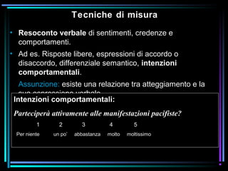 Tecniche di misura
• Resoconto verbale di sentimenti, credenze e
comportamenti.
• Ad es. Risposte libere, espressioni di accordo o
disaccordo, differenziale semantico, intenzioni
comportamentali.
Assunzione: esiste una relazione tra atteggiamento e la
sua espressione verbale.
Intenzioni comportamentali:
Parteciperà attivamente alle manifestazioni pacifiste?
1 2 3 4 5
Per niente un po’ abbastanza molto moltissimo
 