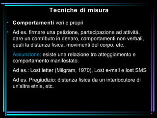 Tecniche di misura
• Comportamenti veri e propri
• Ad es. firmare una petizione, partecipazione ad attività,
dare un contributo in denaro, comportamenti non verbali,
quali la distanza fisica, movimenti del corpo, etc.
Assunzione: esiste una relazione tra atteggiamento e
comportamento manifestato.
Ad es.: Lost letter (Milgram, 1970), Lost e-mail e lost SMS
Ad es. Pregiudizio: distanza fisica da un interlocutore di
un’altra etnia, etc.
 